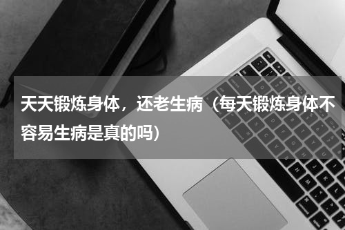 天天锻炼身体，还老生病（每天锻炼身体不容易生病是真的吗）