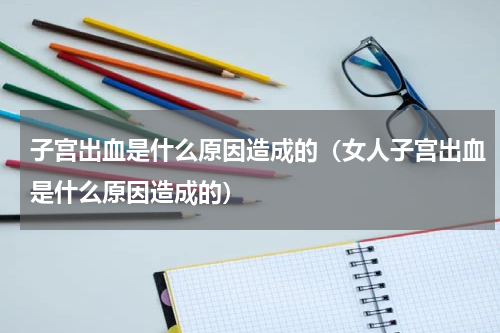 子宫出血是什么原因造成的（女人子宫出血是什么原因造成的）