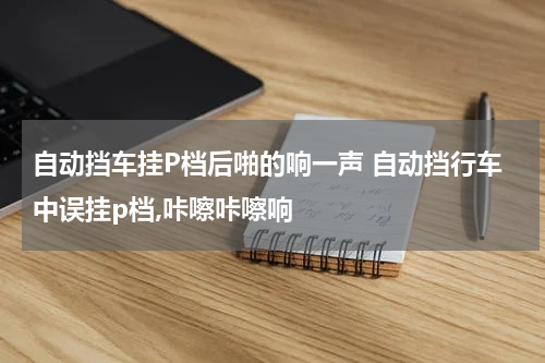 自动挡车挂P档后啪的响一声 自动挡行车中误挂p档,咔嚓咔嚓响