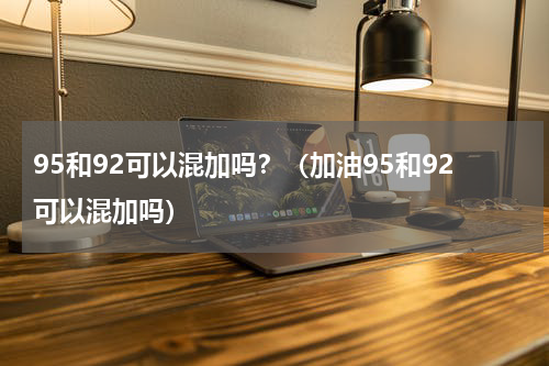 95和92可以混加吗？（加油95和92可以混加吗）