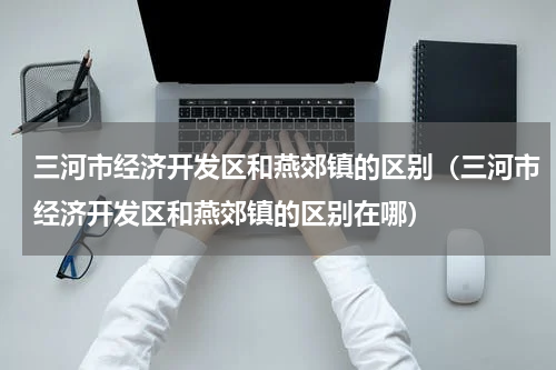 三河市经济开发区和燕郊镇的区别（三河市经济开发区和燕郊镇的区别在哪）