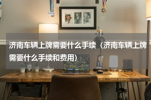 济南车辆上牌需要什么手续（济南车辆上牌需要什么手续和费用）