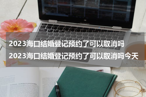 2023海口结婚登记预约了可以取消吗 2023海口结婚登记预约了可以取消吗今天