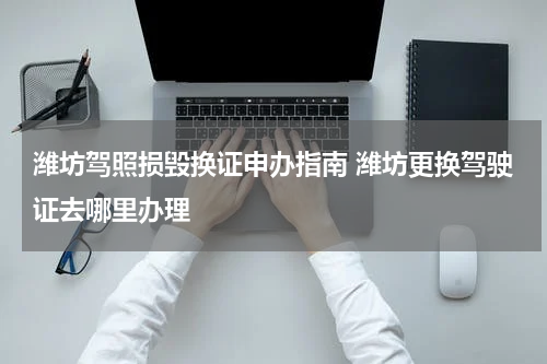 潍坊驾照损毁换证申办指南 潍坊更换驾驶证去哪里办理