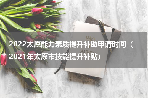 2022太原能力素质提升补助申请时间（2021年太原市技能提升补贴）