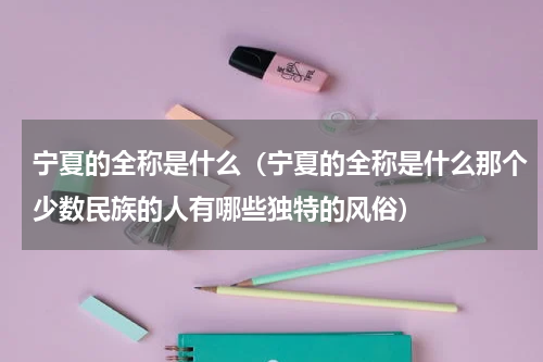 宁夏的全称是什么（宁夏的全称是什么那个少数民族的人有哪些独特的风俗）