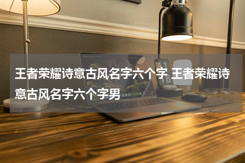 王者荣耀诗意古风名字六个字 王者荣耀诗意古风名字六个字男