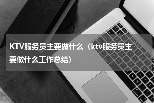 KTV服务员主要做什么（ktv服务员主要做什么工作总结）