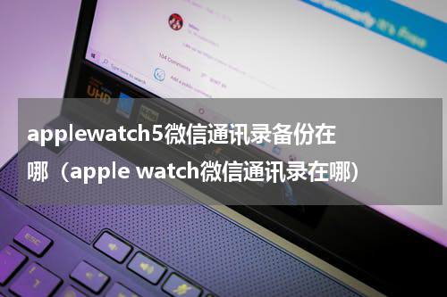 applewatch5微信通讯录备份在哪（apple watch微信通讯录在哪）