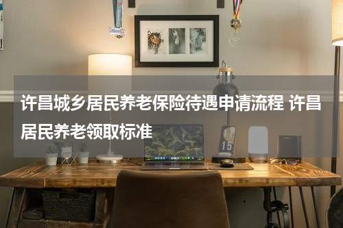 许昌城乡居民养老保险待遇申请流程 许昌居民养老领取标准