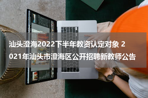 汕头澄海2022下半年教资认定对象 2021年汕头市澄海区公开招聘新教师公告