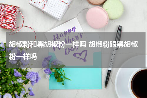 胡椒粉和黑胡椒粉一样吗 胡椒粉跟黑胡椒粉一样吗