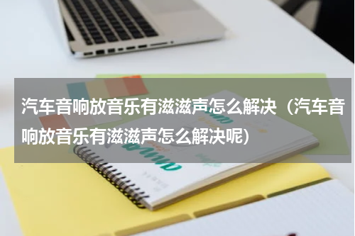 汽车音响放音乐有滋滋声怎么解决（汽车音响放音乐有滋滋声怎么解决呢）
