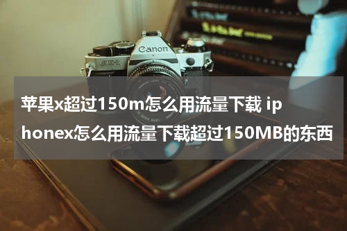 苹果x超过150m怎么用流量下载 iphonex怎么用流量下载超过150MB的东西