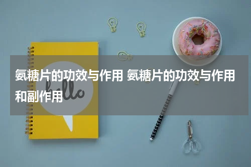 氨糖片的功效与作用 氨糖片的功效与作用和副作用