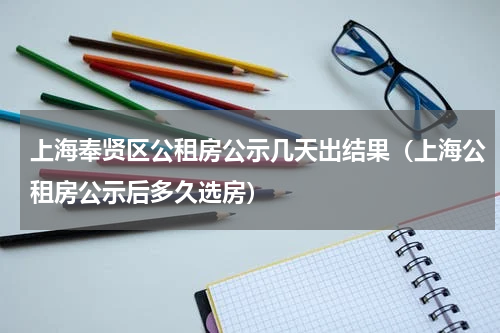 上海奉贤区公租房公示几天出结果（上海公租房公示后多久选房）