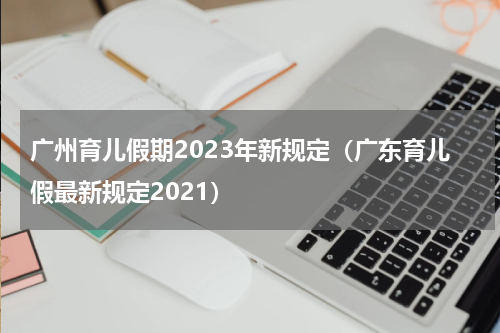 广州育儿假期2023年新规定（广东育儿假最新规定2021）