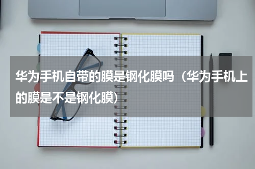 华为手机自带的膜是钢化膜吗（华为手机上的膜是不是钢化膜）
