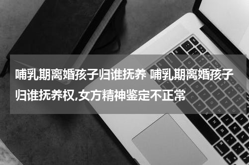 哺乳期离婚孩子归谁抚养 哺乳期离婚孩子归谁抚养权,女方精神鉴定不正常