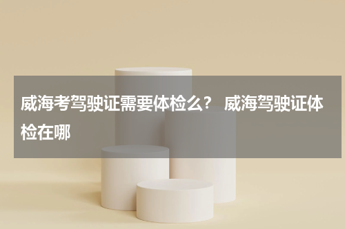 威海考驾驶证需要体检么？ 威海驾驶证体检在哪