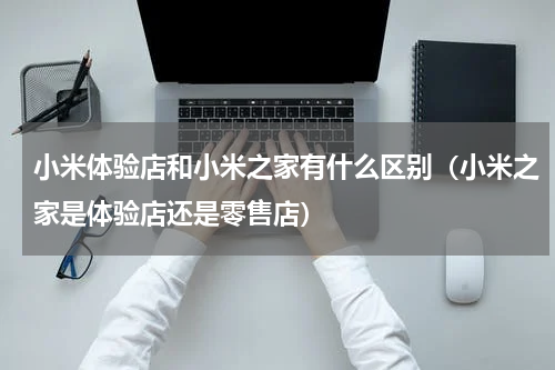 小米体验店和小米之家有什么区别（小米之家是体验店还是零售店）