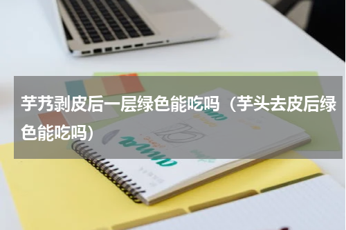 芋艿剥皮后一层绿色能吃吗（芋头去皮后绿色能吃吗）
