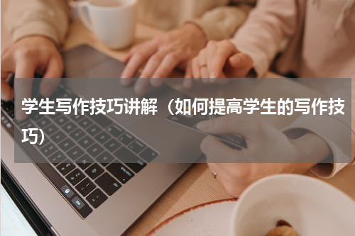 学生写作技巧讲解（如何提高学生的写作技巧）