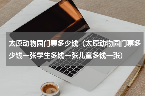 太原动物园门票多少钱（太原动物园门票多少钱一张学生多钱一张儿童多钱一张）