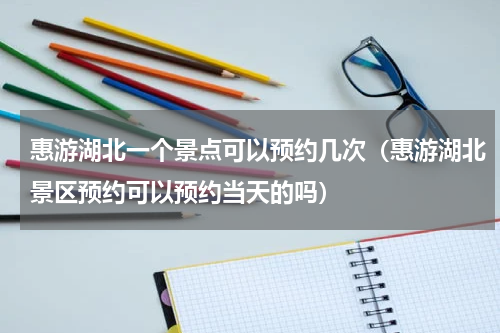 惠游湖北一个景点可以预约几次（惠游湖北景区预约可以预约当天的吗）