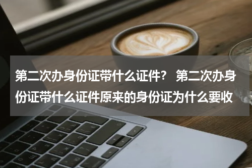 第二次办身份证带什么证件？ 第二次办身份证带什么证件原来的身份证为什么要收