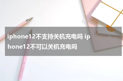 iphone12不支持关机充电吗 iphone12不可以关机充电吗