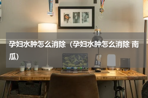 孕妇水肿怎么消除（孕妇水肿怎么消除 南瓜）