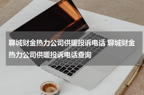 聊城财金热力公司供暖投诉电话 聊城财金热力公司供暖投诉电话查询