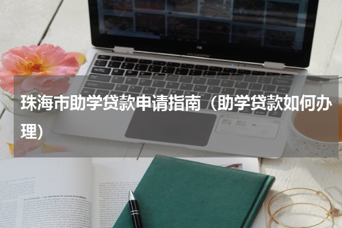珠海市助学贷款申请指南（助学贷款如何办理）