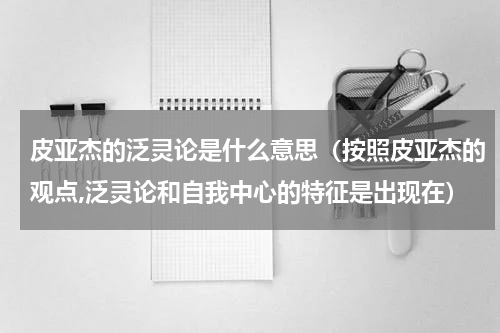 皮亚杰的泛灵论是什么意思（按照皮亚杰的观点,泛灵论和自我中心的特征是出现在）