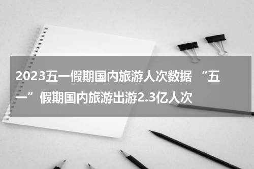2023五一假期国内旅游人次数据 “五一”假期国内旅游出游2.3亿人次