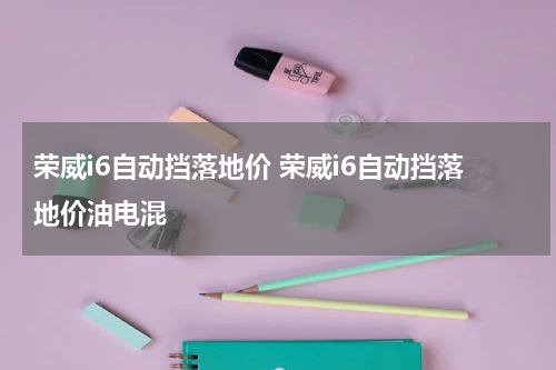 荣威i6自动挡落地价 荣威i6自动挡落地价油电混