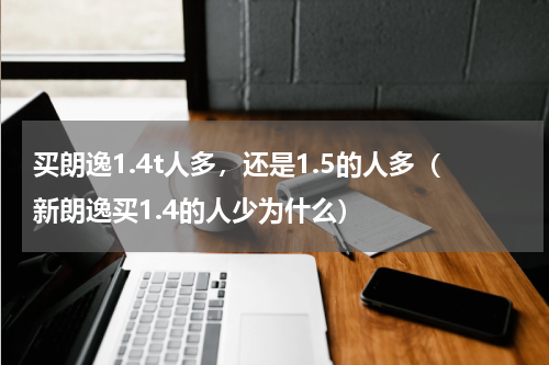 买朗逸1.4t人多，还是1.5的人多（新朗逸买1.4的人少为什么）