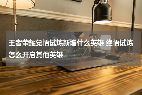 王者荣耀觉悟试炼新增什么英雄 绝悟试炼怎么开启其他英雄