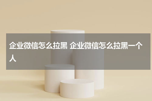 企业微信怎么拉黑 企业微信怎么拉黑一个人