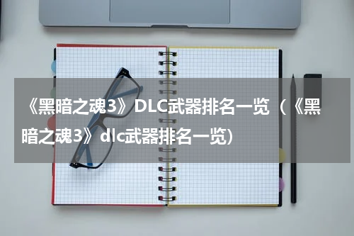 《黑暗之魂3》DLC武器排名一览（《黑暗之魂3》dlc武器排名一览）