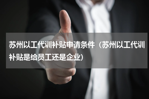 苏州以工代训补贴申请条件（苏州以工代训补贴是给员工还是企业）
