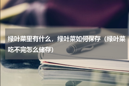 绿叶菜里有什么，绿叶菜如何保存（绿叶菜吃不完怎么储存）