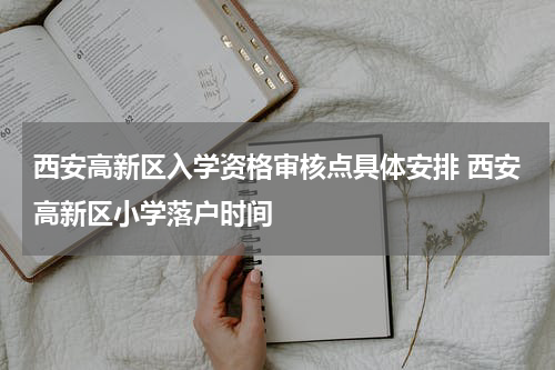 西安高新区入学资格审核点具体安排 西安高新区小学落户时间