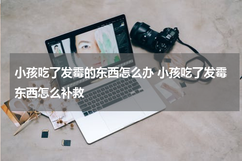 小孩吃了发霉的东西怎么办 小孩吃了发霉东西怎么补救