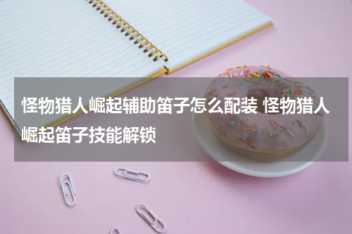 怪物猎人崛起辅助笛子怎么配装 怪物猎人崛起笛子技能解锁