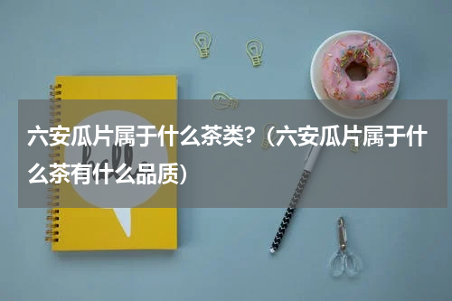 六安瓜片属于什么茶类?（六安瓜片属于什么茶有什么品质）