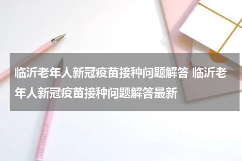 临沂老年人新冠疫苗接种问题解答 临沂老年人新冠疫苗接种问题解答最新