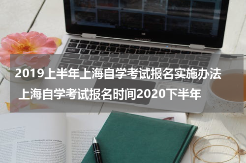 2019上半年上海自学考试报名实施办法 上海自学考试报名时间2020下半年