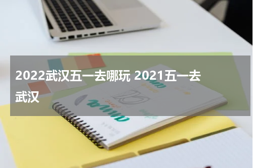 2022武汉五一去哪玩 2021五一去武汉